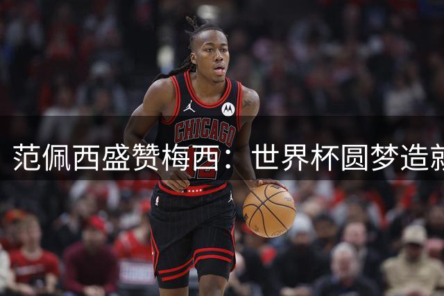 范佩西盛赞梅西：世界杯圆梦造就完美生涯